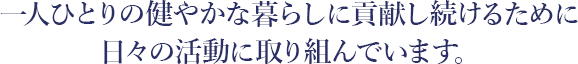 一人ひとりの健やかな暮らしに貢献し続けるために日々の活動に取り組んでいます。