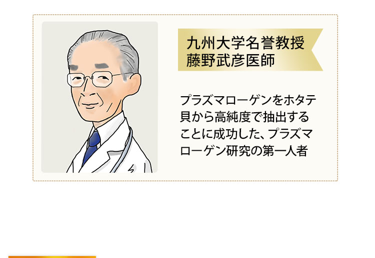 九州大学名誉教授藤野武彦医師グループが、プラズマローゲンを高純度で抽出する技術を確立。その技術を活用して、EPA・DHAも豊富な国産ホタテ貝から抽出した「ホタテ由来プラズマローゲン」を主成分としたサプリメントが「プラズマローゲンS粉末カプセル」です。